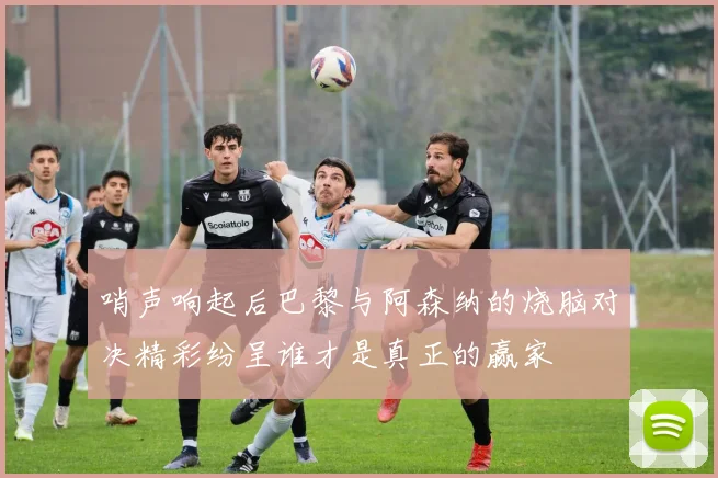 哨声响起后巴黎与阿森纳的烧脑对决精彩纷呈谁才是真正的赢家