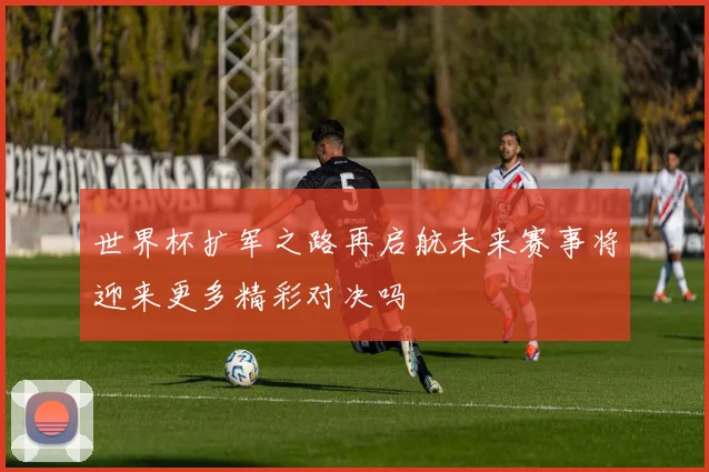 世界杯扩军之路再启航未来赛事将迎来更多精彩对决吗