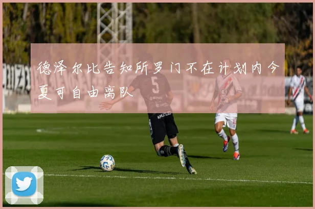 德泽尔比告知所罗门不在计划内今夏可自由离队
