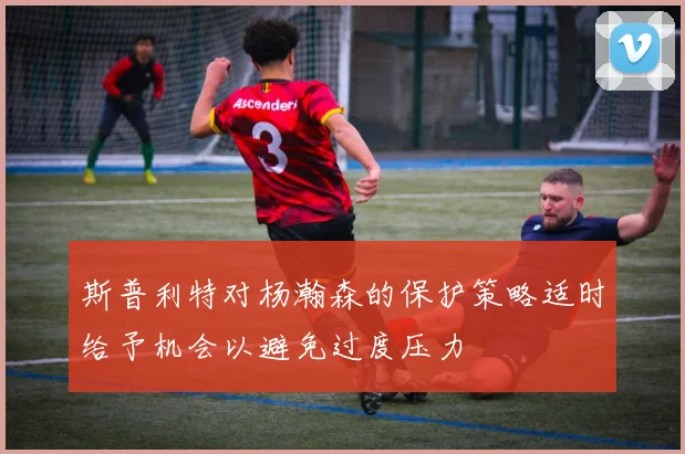 斯普利特对杨瀚森的保护策略适时给予机会以避免过度压力