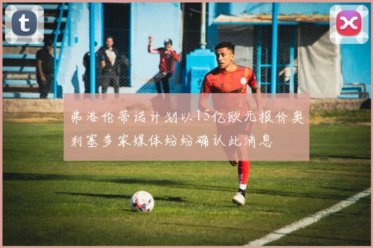 弗洛伦蒂诺计划以15亿欧元报价奥利塞多家媒体纷纷确认此消息