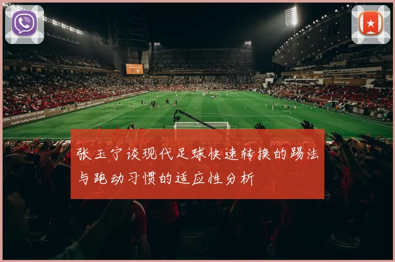 张玉宁谈现代足球快速转换的踢法与跑动习惯的适应性分析