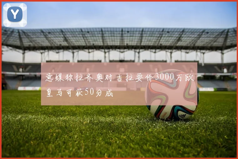 意媒称拉齐奥对吉拉要价3000万欧皇马可获50分成