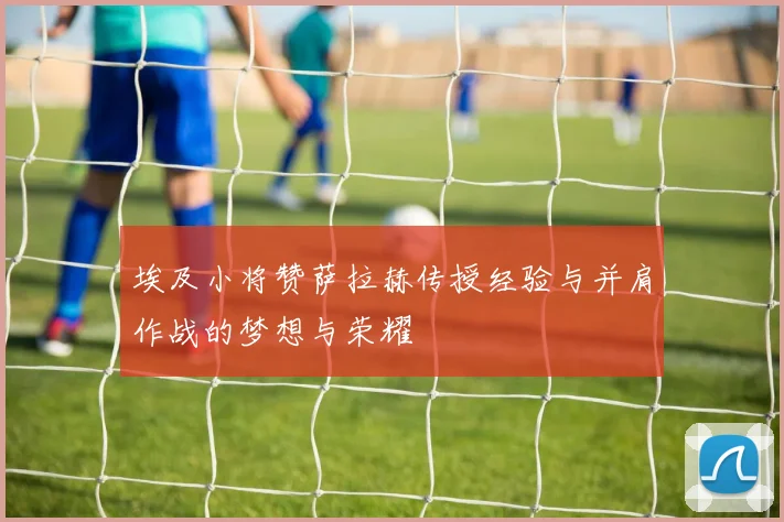 埃及小将赞萨拉赫传授经验与并肩作战的梦想与荣耀