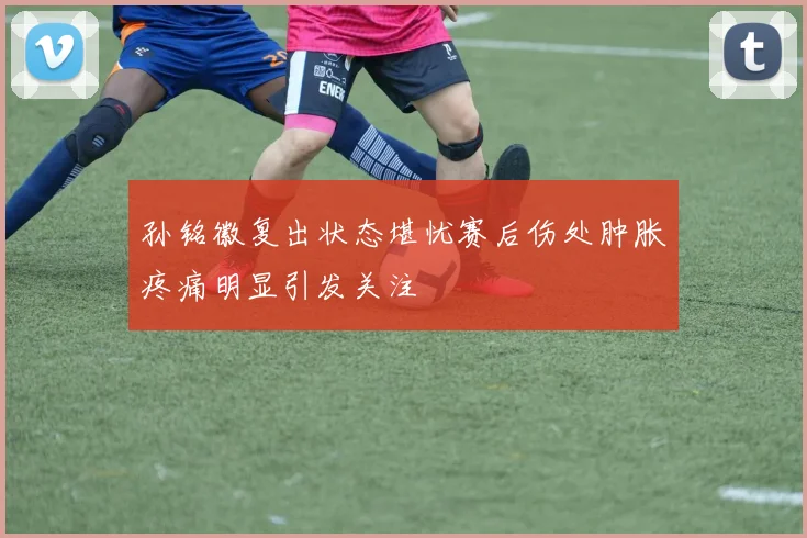 孙铭徽复出状态堪忧赛后伤处肿胀疼痛明显引发关注