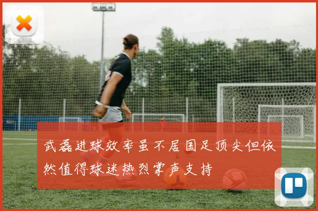 武磊进球效率虽不居国足顶尖但依然值得球迷热烈掌声支持
