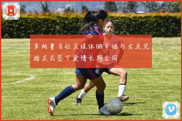 多纳鲁马社交媒体晒幸福与女友完婚正式签下爱情长期合同