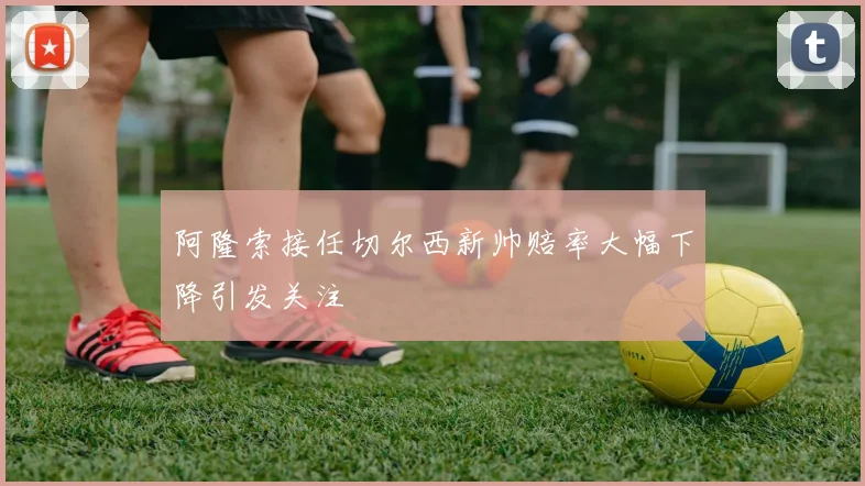 阿隆索接任切尔西新帅赔率大幅下降引发关注