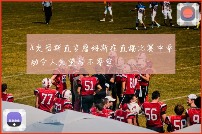 A史密斯直言詹姆斯在直播比赛中举动令人失望与不尊重