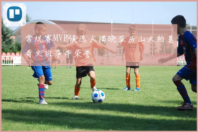 常规赛MVP候选人揭晓亚历山大约基奇文班争夺荣誉