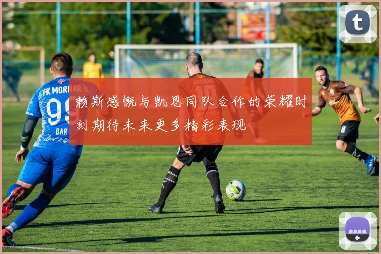赖斯感慨与凯恩同队合作的荣耀时刻期待未来更多精彩表现